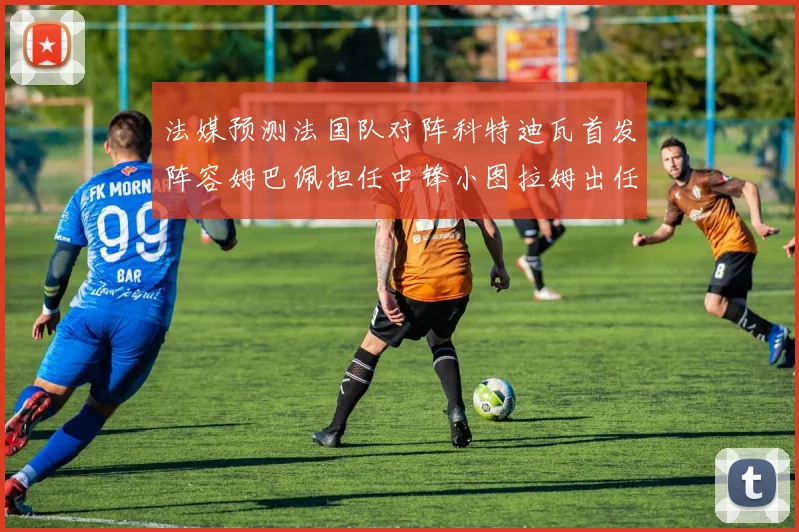 法媒预测法国队对阵科特迪瓦首发阵容姆巴佩担任中锋小图拉姆出任左边锋