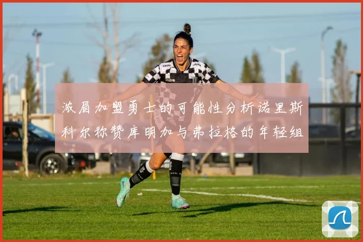 浓眉加盟勇士的可能性分析诺里斯科尔称赞库明加与弗拉格的年轻组合