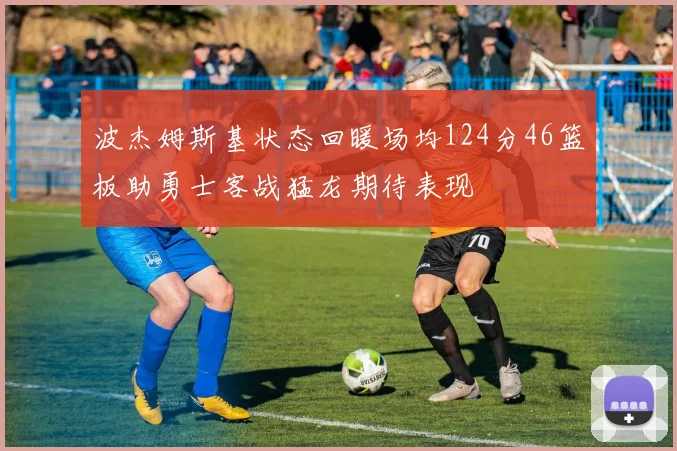 波杰姆斯基状态回暖场均124分46篮板助勇士客战猛龙期待表现