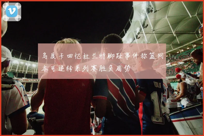 乌度卡回忆杜兰特脚趾事件称篮网本可逆转系列赛胜负局势