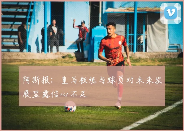 阿斯报：皇马教练与球员对未来发展显露信心不足