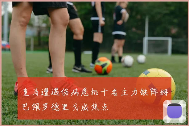 皇马遭遇伤病危机十名主力缺阵姆巴佩罗德里戈成焦点