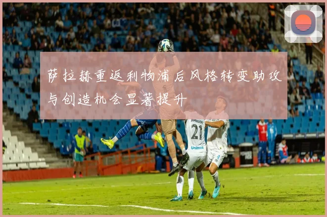 萨拉赫重返利物浦后风格转变助攻与创造机会显著提升