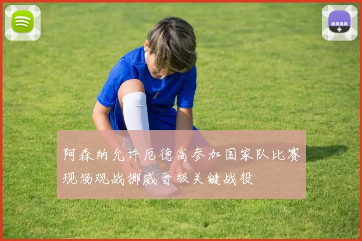 阿森纳允许厄德高参加国家队比赛现场观战挪威晋级关键战役