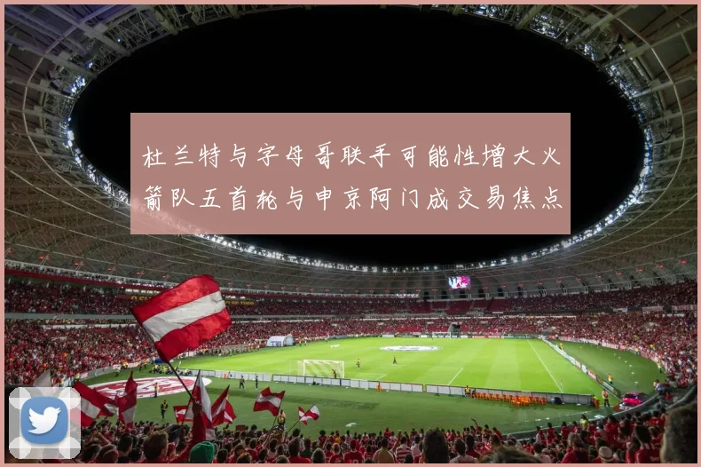 杜兰特与字母哥联手可能性增大火箭队五首轮与申京阿门成交易焦点