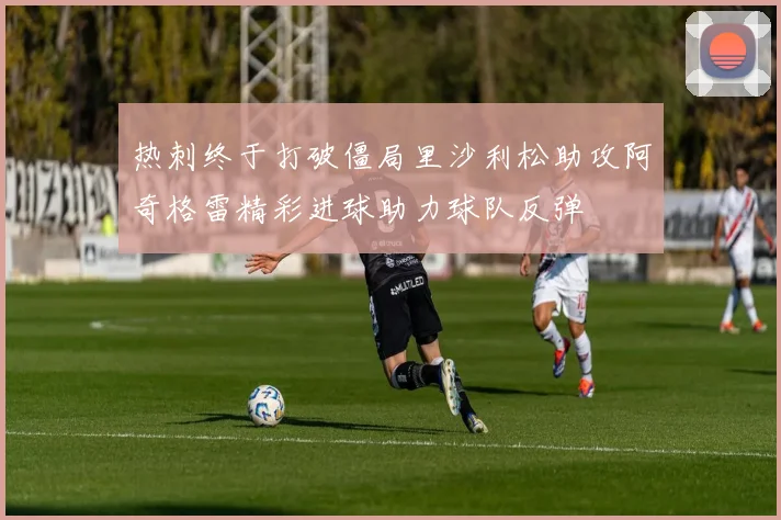 热刺终于打破僵局里沙利松助攻阿奇格雷精彩进球助力球队反弹
