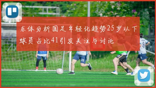 东体分析国足年轻化趋势25岁以下球员占比41引发关注与讨论