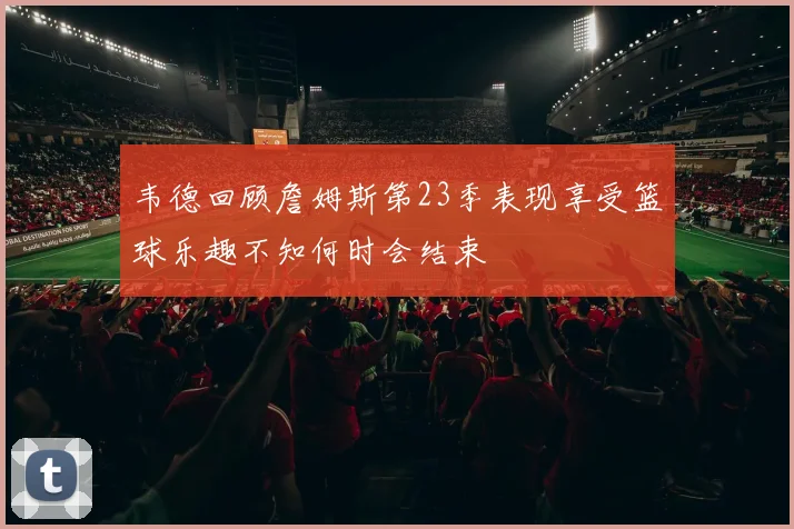 韦德回顾詹姆斯第23季表现享受篮球乐趣不知何时会结束