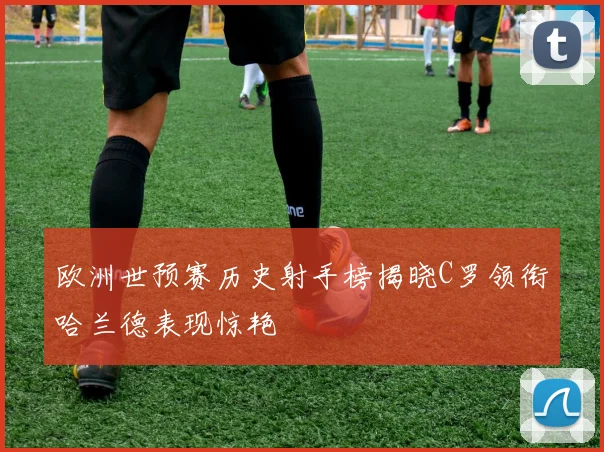 欧洲世预赛历史射手榜揭晓C罗领衔哈兰德表现惊艳