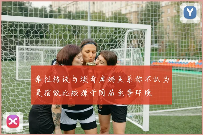 弗拉格谈与埃奇库姆关系称不认为是宿敌比较源于同届竞争环境