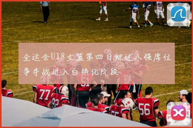 全运会U18女篮第四日综述八强席位争夺战进入白热化阶段