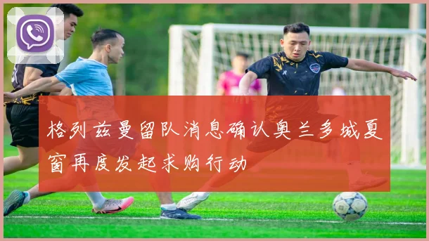 格列兹曼留队消息确认奥兰多城夏窗再度发起求购行动