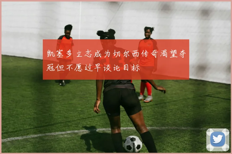 凯塞多立志成为切尔西传奇渴望夺冠但不愿过早谈论目标