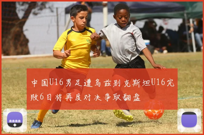 中国U16男足遭乌兹别克斯坦U16完败6日将再度对决争取翻盘